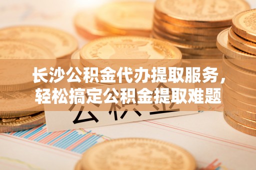 龟山长沙公积金代办提取服务，轻松搞定公积金提取难题