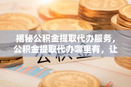 龟山揭秘公积金提取代办服务，公积金提取代办哪里有，让你省时省心的解决方案
