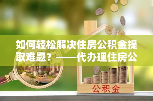 龟山如何轻松解决住房公积金提取难题？——代办理住房公积金提取服务解析