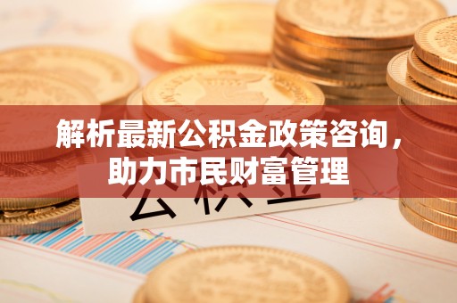 龟山解析最新公积金政策咨询，助力市民财富管理