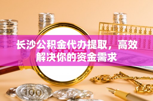 龟山长沙公积金代办提取，高效解决你的资金需求