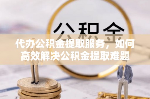 龟山代办公积金提取服务，如何高效解决公积金提取难题